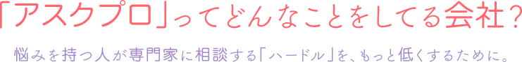 「アスクプロ」ってどんなことをしてる会社？／悩みを持つ人が専門家に相談する「ハードル」を、もっと低くするために。
