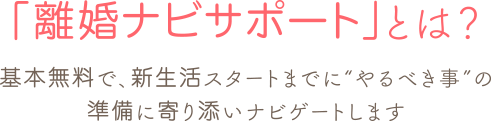 「離婚ナビサポート」とは？／基本無料で、新生活スタートまでに“やるべき事”の準備に寄り添いナビゲートします